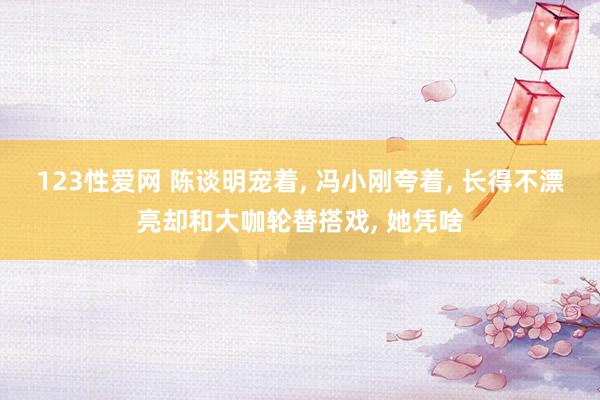 123性爱网 陈谈明宠着， 冯小刚夸着， 长得不漂亮却和大咖轮替搭戏， 她凭啥