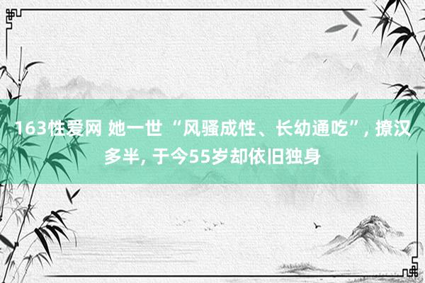 163性爱网 她一世 “风骚成性、长幼通吃”， 撩汉多半， 于今55岁却依旧独身