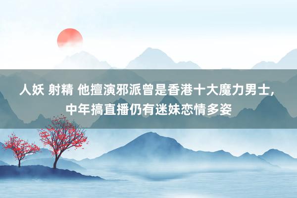 人妖 射精 他擅演邪派曾是香港十大魔力男士， 中年搞直播仍有迷妹恋情多姿
