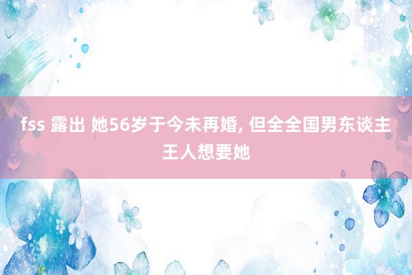 fss 露出 她56岁于今未再婚， 但全全国男东谈主王人想要她