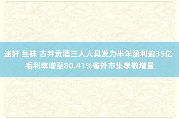 迷奸 丝袜 古井贡酒三人人具发力半年盈利逾35亿 毛利率增至80.41%省外市集孝敬增量