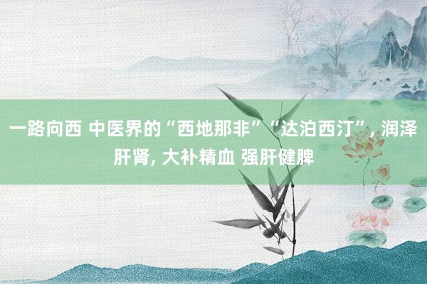 一路向西 中医界的“西地那非”“达泊西汀”， 润泽肝肾， 大补精血 强肝健脾