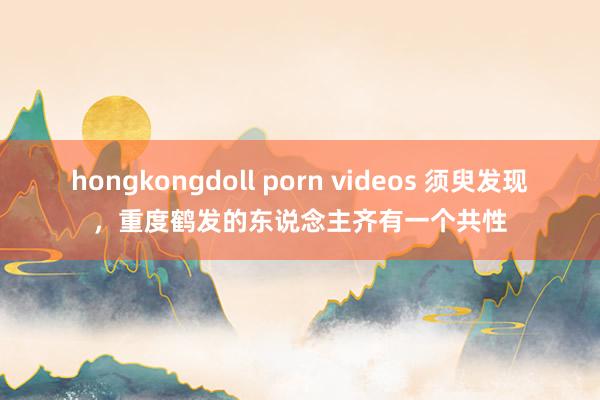 hongkongdoll porn videos 须臾发现,重度鹤发的东说念主齐有一个共性