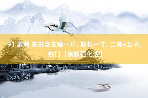 91 萝莉 东说念主瘦一斤， 筋长一寸， 二陈+五子， 独门【宗筋强化法】