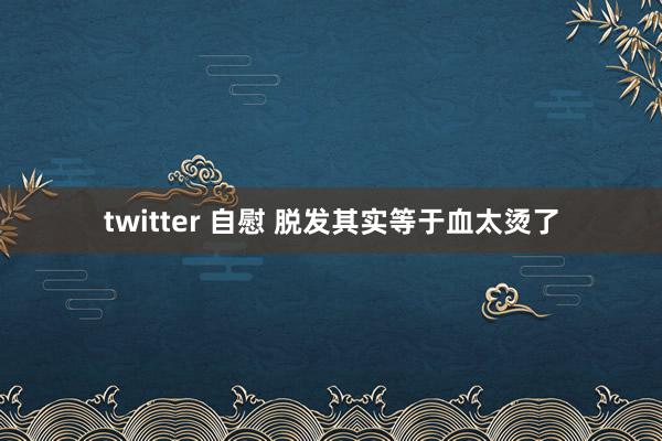 twitter 自慰 脱发其实等于血太烫了