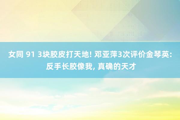 女同 91 3块胶皮打天地! 邓亚萍3次评价金琴英: 反手长胶像我， 真确的天才