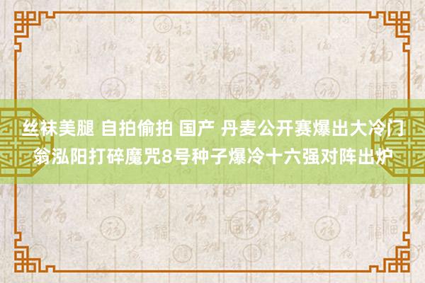 丝袜美腿 自拍偷拍 国产 丹麦公开赛爆出大冷门翁泓阳打碎魔咒8号种子爆冷十六强对阵出炉