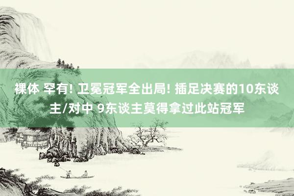裸体 罕有! 卫冕冠军全出局! 插足决赛的10东谈主/对中 9东谈主莫得拿过此站冠军