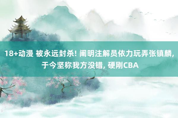 18+动漫 被永远封杀! 阐明注解员依力玩弄张镇麟， 于今坚称我方没错， 硬刚CBA