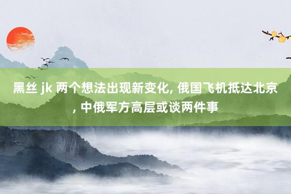 黑丝 jk 两个想法出现新变化， 俄国飞机抵达北京， 中俄军方高层或谈两件事