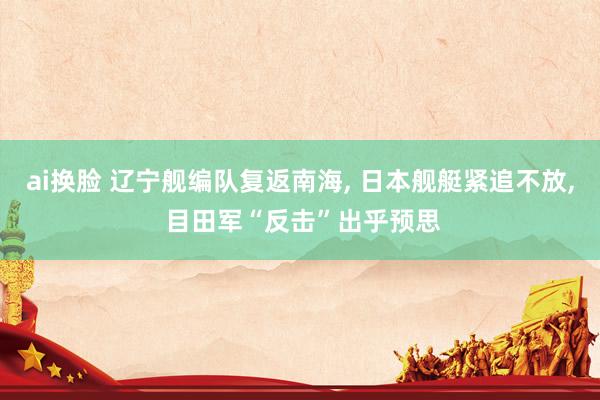 ai换脸 辽宁舰编队复返南海， 日本舰艇紧追不放， 目田军“反击”出乎预思