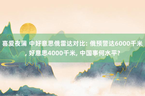 喜爱夜蒲 中好意思俄雷达对比: 俄预警达6000千米， 好意思4000千米， 中国事何水平?