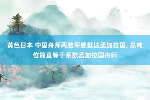 黄色日本 中国舟师两艘军舰抵达孟加拉国， 总吨位简直等于系数孟加拉国舟师