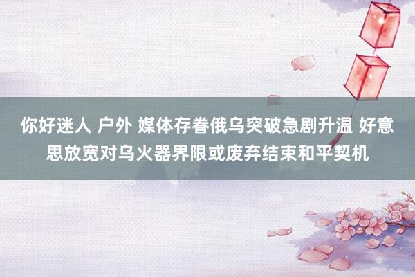 你好迷人 户外 媒体存眷俄乌突破急剧升温 好意思放宽对乌火器界限或废弃结束和平契机