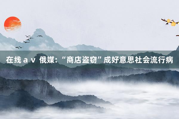 在线ａｖ 俄媒: “商店盗窃”成好意思社会流行病
