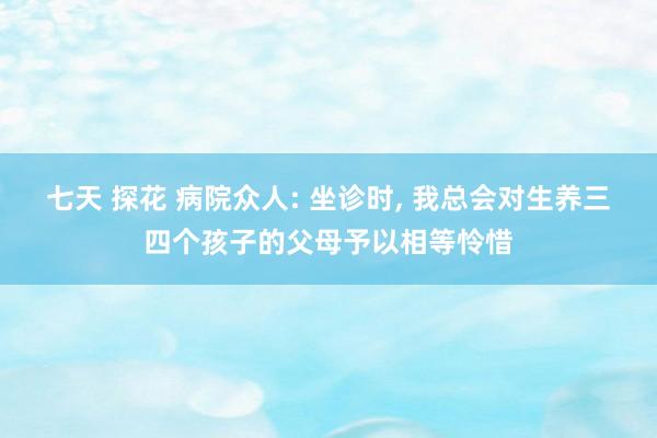 七天 探花 病院众人: 坐诊时， 我总会对生养三四个孩子的父母予以相等怜惜