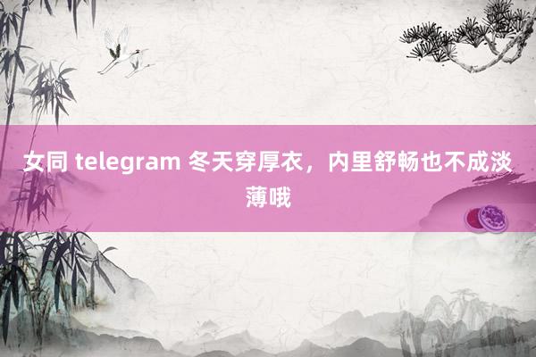 女同 telegram 冬天穿厚衣,内里舒畅也不成淡薄哦