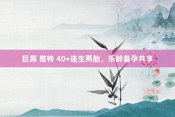 巨屌 推特 40+连生两胎,乐龄备孕共享