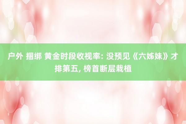 户外 捆绑 黄金时段收视率: 没预见《六姊妹》才排第五， 榜首断层栽植