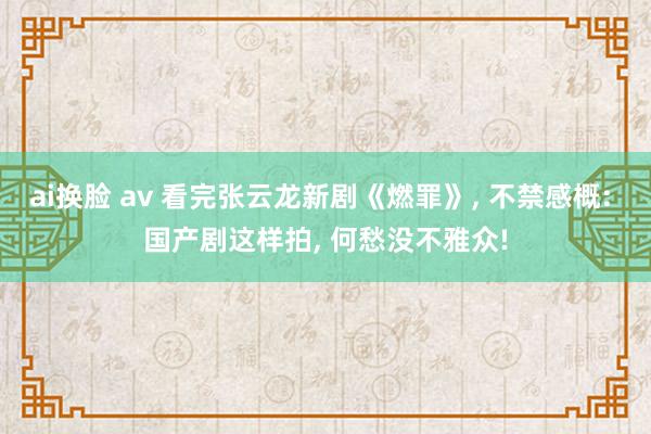 ai换脸 av 看完张云龙新剧《燃罪》， 不禁感概: 国产剧这样拍， 何愁没不雅众!