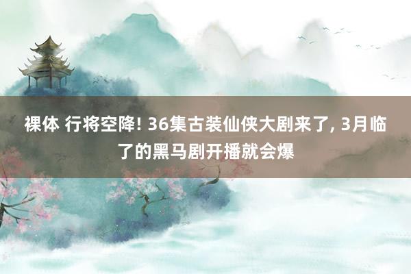 裸体 行将空降! 36集古装仙侠大剧来了， 3月临了的黑马剧开播就会爆