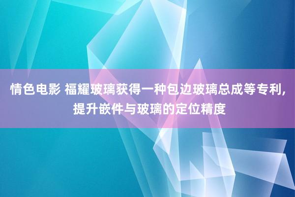 情色电影 福耀玻璃获得一种包边玻璃总成等专利， 提升嵌件与玻璃的定位精度
