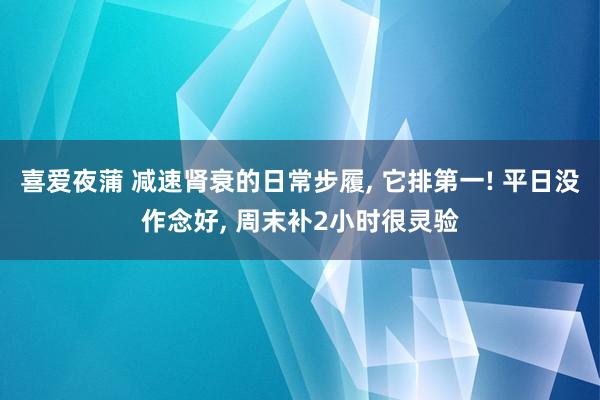 喜爱夜蒲 减速肾衰的日常步履， 它排第一! 平日没作念好， 周末补2小时很灵验
