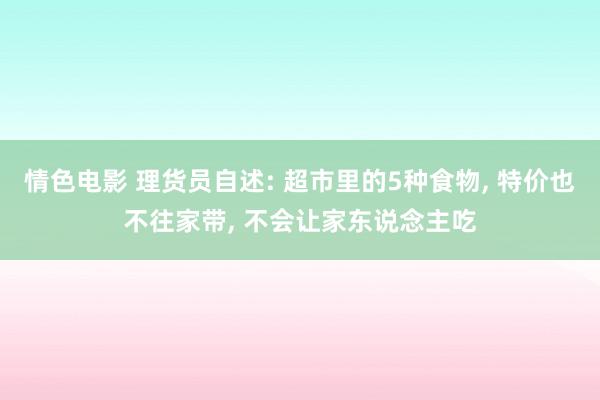 情色电影 理货员自述: 超市里的5种食物， 特价也不往家带， 不会让家东说念主吃
