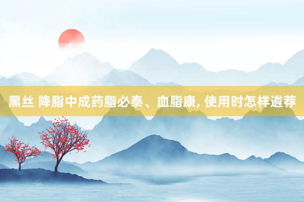 黑丝 降脂中成药脂必泰、血脂康， 使用时怎样遴荐