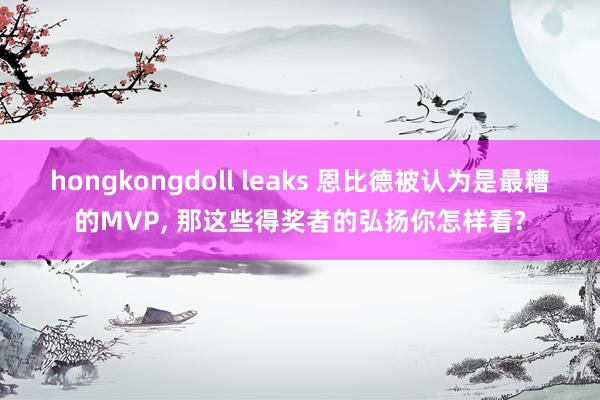 hongkongdoll leaks 恩比德被认为是最糟的MVP， 那这些得奖者的弘扬你怎样看?