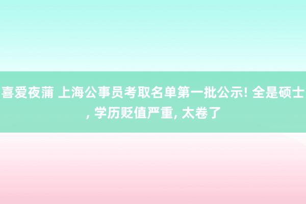 喜爱夜蒲 上海公事员考取名单第一批公示! 全是硕士， 学历贬值严重， 太卷了