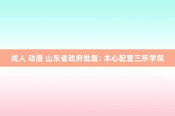 成人 动漫 山东省政府批复: 本心配置三所学院
