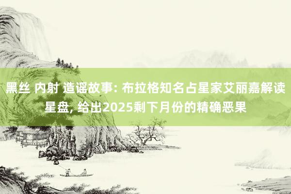 黑丝 内射 造谣故事: 布拉格知名占星家艾丽嘉解读星盘， 给出2025剩下月份的精确恶果