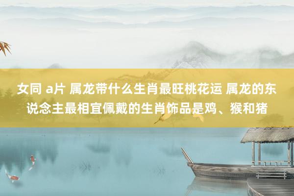 女同 a片 属龙带什么生肖最旺桃花运 属龙的东说念主最相宜佩戴的生肖饰品是鸡、猴和猪