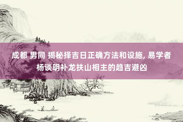 成都 男同 揭秘择吉日正确方法和设施， 易学者杨谈明补龙扶山相主的趋吉避凶