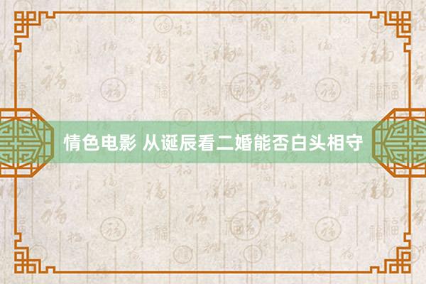 情色电影 从诞辰看二婚能否白头相守