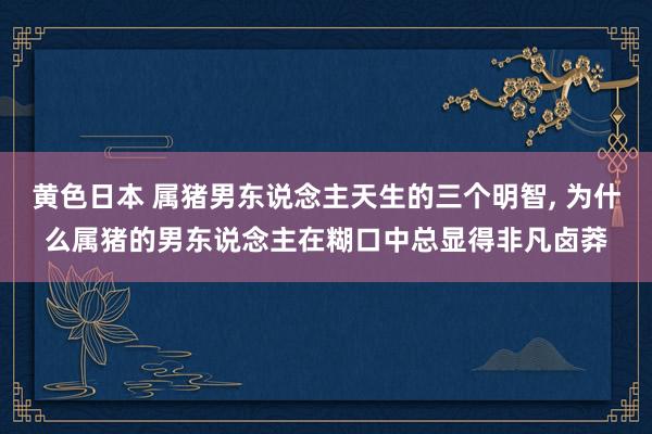 黄色日本 属猪男东说念主天生的三个明智， 为什么属猪的男东说念主在糊口中总显得非凡卤莽