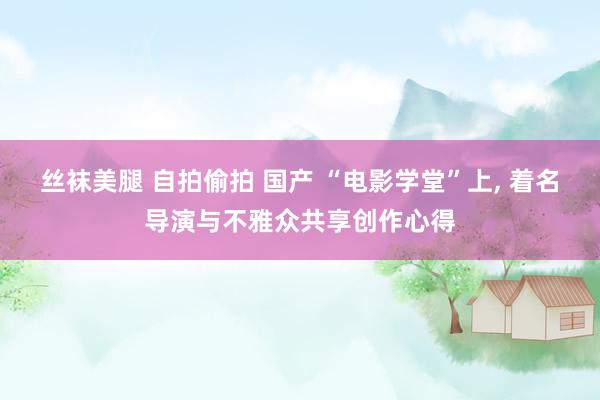 丝袜美腿 自拍偷拍 国产 “电影学堂”上， 着名导演与不雅众共享创作心得