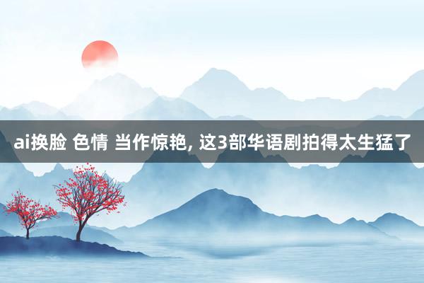 ai换脸 色情 当作惊艳， 这3部华语剧拍得太生猛了