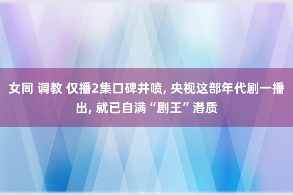 女同 调教 仅播2集口碑井喷， 央视这部年代剧一播出， 就已自满“剧王”潜质