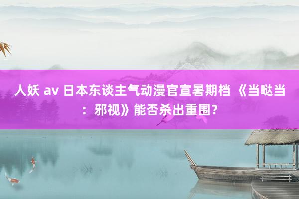 人妖 av 日本东谈主气动漫官宣暑期档 《当哒当：邪视》能否杀出重围？