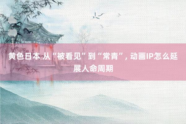 黄色日本 从“被看见”到“常青”， 动画IP怎么延展人命周期